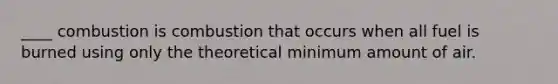 ____ combustion is combustion that occurs when all fuel is burned using only the theoretical minimum amount of air.