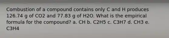 Combustion of a compound contains only C and H produces 126.74 g of CO2 and 77.83 g of H2O. What is the empirical formula for the compound? a. CH b. C2H5 c. C3H7 d. CH3 e. C3H4