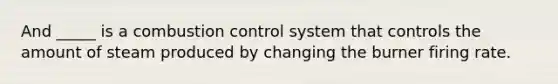 And _____ is a combustion control system that controls the amount of steam produced by changing the burner firing rate.