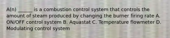 A(n) ______ is a combustion control system that controls the amount of steam produced by changing the burner firing rate A. ON/OFF control system B. Aquastat C. Temperature flowmeter D. Modulating control system