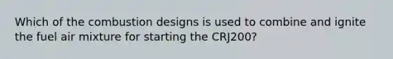 Which of the combustion designs is used to combine and ignite the fuel air mixture for starting the CRJ200?