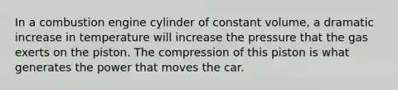 In a combustion engine cylinder of constant volume, a dramatic increase in temperature will increase the pressure that the gas exerts on the piston. The compression of this piston is what generates the power that moves the car.