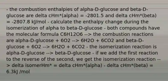 - the combustion enthalpies of alpha-D-glucose and beta-D-glucose are delta cHm*(alpha) = -2801.5 and delta cHm*(beta) = -2807.8 kJ/mol - calculate the enthalpy change during the isomerization of alpha to beta-D-glucose - both compounds have the molecular formula C6H12O6 --> the combustion reactions are alpha-D-glucose + 6O2 --> 6H2O + 6CO2 and beta-D-glucose + 6O2 --> 6H2O + 6CO2 - the isomerization reaction is alpha-D-glucose --> beta-D-glucose - if we add the first reaction to the reverse of the second, we get the isomerization reaction --> delta isomerHm* = delta cHm*(alpha) - delta cHm*(beta) = 6.3kJ /mol