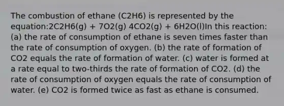 The combustion of ethane (C2H6) is represented by the equation:2C2H6(g) + 7O2(g) 4CO2(g) + 6H2O(l)In this reaction: (a) the rate of consumption of ethane is seven times faster than the rate of consumption of oxygen. (b) the rate of formation of CO2 equals the rate of formation of water. (c) water is formed at a rate equal to two-thirds the rate of formation of CO2. (d) the rate of consumption of oxygen equals the rate of consumption of water. (e) CO2 is formed twice as fast as ethane is consumed.