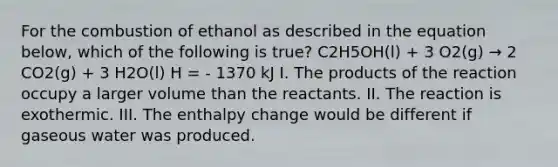 For the combustion of ethanol as described in the equation below, which of the following is true? C2H5OH(l) + 3 O2(g) → 2 CO2(g) + 3 H2O(l) H = - 1370 kJ I. The products of the reaction occupy a larger volume than the reactants. II. The reaction is exothermic. III. The enthalpy change would be different if gaseous water was produced.