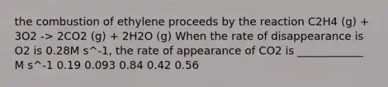 the combustion of ethylene proceeds by the reaction C2H4 (g) + 3O2 -> 2CO2 (g) + 2H2O (g) When the rate of disappearance is O2 is 0.28M s^-1, the rate of appearance of CO2 is ____________ M s^-1 0.19 0.093 0.84 0.42 0.56