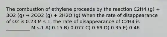 The combustion of ethylene proceeds by the reaction C2H4 (g) + 3O2 (g) → 2CO2 (g) + 2H2O (g) When the rate of disappearance of O2 is 0.23 M s-1, the rate of disappearance of C2H4 is __________ M s-1 A) 0.15 B) 0.077 C) 0.69 D) 0.35 E) 0.46