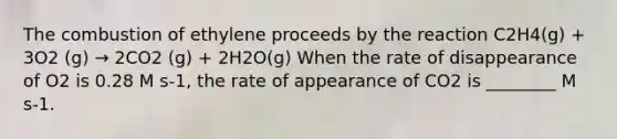 The combustion of ethylene proceeds by the reaction C2H4(g) + 3O2 (g) → 2CO2 (g) + 2H2O(g) When the rate of disappearance of O2 is 0.28 M s-1, the rate of appearance of CO2 is ________ M s-1.