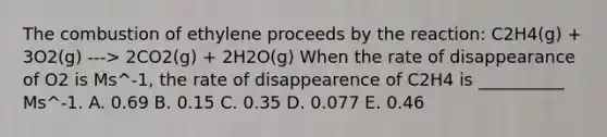 The combustion of ethylene proceeds by the reaction: C2H4(g) + 3O2(g) ---> 2CO2(g) + 2H2O(g) When the rate of disappearance of O2 is Ms^-1, the rate of disappearence of C2H4 is __________ Ms^-1. A. 0.69 B. 0.15 C. 0.35 D. 0.077 E. 0.46