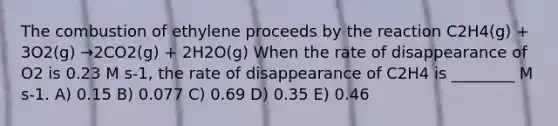 The combustion of ethylene proceeds by the reaction C2H4(g) + 3O2(g) →2CO2(g) + 2H2O(g) When the rate of disappearance of O2 is 0.23 M s-1, the rate of disappearance of C2H4 is ________ M s-1. A) 0.15 B) 0.077 C) 0.69 D) 0.35 E) 0.46