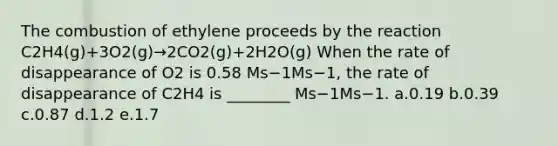 The combustion of ethylene proceeds by the reaction C2H4(g)+3O2(g)→2CO2(g)+2H2O(g) When the rate of disappearance of O2 is 0.58 Ms−1Ms−1, the rate of disappearance of C2H4 is ________ Ms−1Ms−1. a.0.19 b.0.39 c.0.87 d.1.2 e.1.7