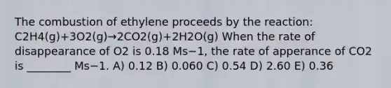 The combustion of ethylene proceeds by the reaction: C2H4(g)+3O2(g)→2CO2(g)+2H2O(g) When the rate of disappearance of O2 is 0.18 Ms−1, the rate of apperance of CO2 is ________ Ms−1. A) 0.12 B) 0.060 C) 0.54 D) 2.60 E) 0.36