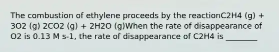 The combustion of ethylene proceeds by the reactionC2H4 (g) + 3O2 (g) 2CO2 (g) + 2H2O (g)When the rate of disappearance of O2 is 0.13 M s-1, the rate of disappearance of C2H4 is ________