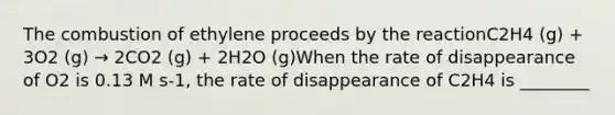 The combustion of ethylene proceeds by the reactionC2H4 (g) + 3O2 (g) → 2CO2 (g) + 2H2O (g)When the rate of disappearance of O2 is 0.13 M s-1, the rate of disappearance of C2H4 is ________