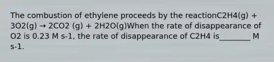 The combustion of ethylene proceeds by the reactionC2H4(g) + 3O2(g) → 2CO2 (g) + 2H2O(g)When the rate of disappearance of O2 is 0.23 M s-1, the rate of disappearance of C2H4 is________ M s-1.