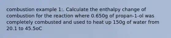 combustion example 1:. Calculate the enthalpy change of combustion for the reaction where 0.650g of propan-1-ol was completely combusted and used to heat up 150g of water from 20.1 to 45.5oC