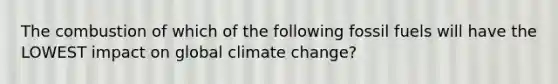 The combustion of which of the following fossil fuels will have the LOWEST impact on global climate change?