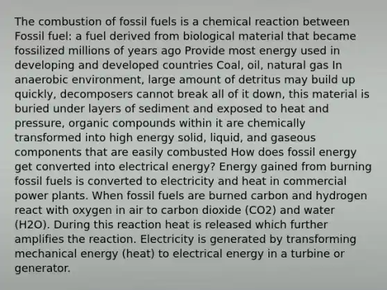 The combustion of fossil fuels is a chemical reaction between Fossil fuel: a fuel derived from biological material that became fossilized millions of years ago Provide most energy used in developing and developed countries Coal, oil, natural gas In anaerobic environment, large amount of detritus may build up quickly, decomposers cannot break all of it down, this material is buried under layers of sediment and exposed to heat and pressure, <a href='https://www.questionai.com/knowledge/kSg4ucUAKW-organic-compounds' class='anchor-knowledge'>organic compounds</a> within it are chemically transformed into high energy solid, liquid, and gaseous components that are easily combusted How does fossil energy get converted into electrical energy? Energy gained from burning fossil fuels is converted to electricity and heat in commercial power plants. When fossil fuels are burned carbon and hydrogen react with oxygen in air to carbon dioxide (CO2) and water (H2O). During this reaction heat is released which further amplifies the reaction. Electricity is generated by transforming mechanical energy (heat) to electrical energy in a turbine or generator.