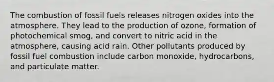 The combustion of fossil fuels releases nitrogen oxides into the atmosphere. They lead to the production of ozone, formation of photochemical smog, and convert to nitric acid in the atmosphere, causing acid rain. Other pollutants produced by fossil fuel combustion include carbon monoxide, hydrocarbons, and particulate matter.