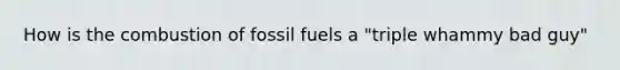 How is the combustion of fossil fuels a "triple whammy bad guy"