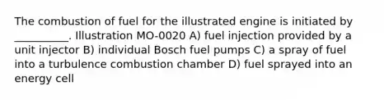 The combustion of fuel for the illustrated engine is initiated by __________. Illustration MO-0020 A) fuel injection provided by a unit injector B) individual Bosch fuel pumps C) a spray of fuel into a turbulence combustion chamber D) fuel sprayed into an energy cell