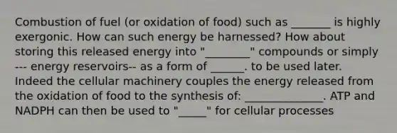 Combustion of fuel (or oxidation of food) such as _______ is highly exergonic. How can such energy be harnessed? How about storing this released energy into "________" compounds or simply --- energy reservoirs-- as a form of ______. to be used later. Indeed the cellular machinery couples the energy released from the oxidation of food to the synthesis of: ______________. ATP and NADPH can then be used to "_____" for cellular processes