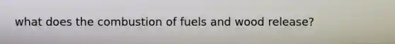 what does the combustion of fuels and wood release?