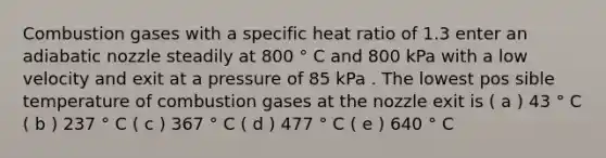 Combustion gases with a specific heat ratio of 1.3 enter an adiabatic nozzle steadily at 800 ° C and 800 kPa with a low velocity and exit at a pressure of 85 kPa . The lowest pos sible temperature of combustion gases at the nozzle exit is ( a ) 43 ° C ( b ) 237 ° C ( c ) 367 ° C ( d ) 477 ° C ( e ) 640 ° C