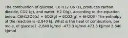 The combustion of glucose, C6 H12 O6 (s), produces carbon dioxide, CO2 (g), and water, H2 O(g), according to the equation below. C6H12O6(s) + 6O2(g) → 6CO2(g) + 6H2O(l) The enthalpy of the reaction is -2,840 kJ. What is the heat of combustion, per mole, of glucose? -2,840 kJ/mol -473.3 kJ/mol 473.3 kJ/mol 2,840 kJ/mol