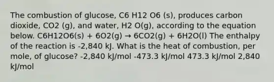 The combustion of glucose, C6 H12 O6 (s), produces carbon dioxide, CO2 (g), and water, H2 O(g), according to the equation below. C6H12O6(s) + 6O2(g) → 6CO2(g) + 6H2O(l) The enthalpy of the reaction is -2,840 kJ. What is the heat of combustion, per mole, of glucose? -2,840 kJ/mol -473.3 kJ/mol 473.3 kJ/mol 2,840 kJ/mol