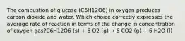 The combustion of glucose (C6H12O6) in oxygen produces carbon dioxide and water. Which choice correctly expresses the average rate of reaction in terms of the change in concentration of oxygen gas?C6H12O6 (s) + 6 O2 (g) → 6 CO2 (g) + 6 H2O (l)