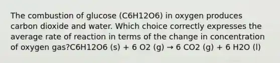 The combustion of glucose (C6H12O6) in oxygen produces carbon dioxide and water. Which choice correctly expresses the average rate of reaction in terms of the change in concentration of oxygen gas?C6H12O6 (s) + 6 O2 (g) → 6 CO2 (g) + 6 H2O (l)