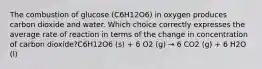 The combustion of glucose (C6H12O6) in oxygen produces carbon dioxide and water. Which choice correctly expresses the average rate of reaction in terms of the change in concentration of carbon dioxide?C6H12O6 (s) + 6 O2 (g) → 6 CO2 (g) + 6 H2O (l)