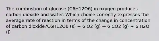 The combustion of glucose (C6H12O6) in oxygen produces carbon dioxide and water. Which choice correctly expresses the average rate of reaction in terms of the change in concentration of carbon dioxide?C6H12O6 (s) + 6 O2 (g) → 6 CO2 (g) + 6 H2O (l)