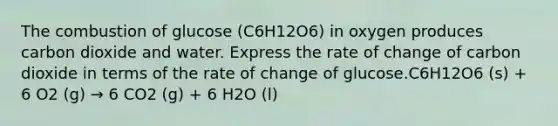 The combustion of glucose (C6H12O6) in oxygen produces carbon dioxide and water. Express the rate of change of carbon dioxide in terms of the rate of change of glucose.C6H12O6 (s) + 6 O2 (g) → 6 CO2 (g) + 6 H2O (l)