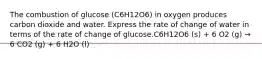 The combustion of glucose (C6H12O6) in oxygen produces carbon dioxide and water. Express the rate of change of water in terms of the rate of change of glucose.C6H12O6 (s) + 6 O2 (g) → 6 CO2 (g) + 6 H2O (l)