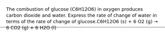 The combustion of glucose (C6H12O6) in oxygen produces carbon dioxide and water. Express the rate of change of water in terms of the rate of change of glucose.C6H12O6 (s) + 6 O2 (g) → 6 CO2 (g) + 6 H2O (l)