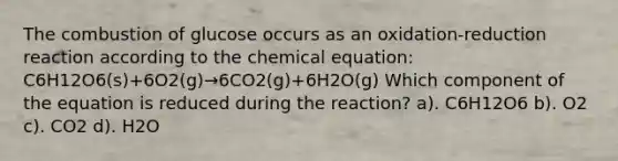 The combustion of glucose occurs as an oxidation-reduction reaction according to the chemical equation: C6H12O6(s)+6O2(g)→6CO2(g)+6H2O(g) Which component of the equation is reduced during the reaction? a). C6H12O6 b). O2 c). CO2 d). H2O