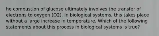 he combustion of glucose ultimately involves the transfer of electrons to oxygen (O2). In biological systems, this takes place without a large increase in temperature. Which of the following statements about this process in biological systems is true?