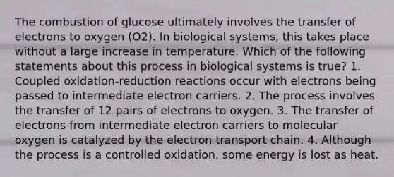 The combustion of glucose ultimately involves the transfer of electrons to oxygen (O2). In biological systems, this takes place without a large increase in temperature. Which of the following statements about this process in biological systems is true? 1. Coupled oxidation-reduction reactions occur with electrons being passed to intermediate electron carriers. 2. The process involves the transfer of 12 pairs of electrons to oxygen. 3. The transfer of electrons from intermediate electron carriers to molecular oxygen is catalyzed by <a href='https://www.questionai.com/knowledge/k57oGBr0HP-the-electron-transport-chain' class='anchor-knowledge'>the electron transport chain</a>. 4. Although the process is a controlled oxidation, some energy is lost as heat.