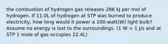 the combustion of hydrogen gas releases 286 kJ per mol of hydrogen. If 11.0L of hydrogen at STP was burned to produce electricity, how long would it power a 100-watt(W) light bulb? Assume no energy is lost to the surroundings. (1 W = 1 J/s and at STP 1 mole of gas occupies 22.4L)