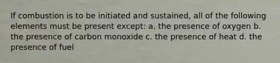 If combustion is to be initiated and sustained, all of the following elements must be present except: a. the presence of oxygen b. the presence of carbon monoxide c. the presence of heat d. the presence of fuel