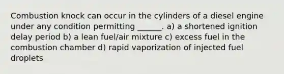 Combustion knock can occur in the cylinders of a diesel engine under any condition permitting ______. a) a shortened ignition delay period b) a lean fuel/air mixture c) excess fuel in the combustion chamber d) rapid vaporization of injected fuel droplets