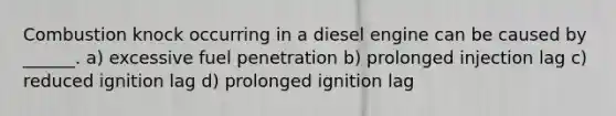 Combustion knock occurring in a diesel engine can be caused by ______. a) excessive fuel penetration b) prolonged injection lag c) reduced ignition lag d) prolonged ignition lag