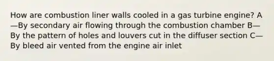 How are combustion liner walls cooled in a gas turbine engine? A—By secondary air flowing through the combustion chamber B—By the pattern of holes and louvers cut in the diffuser section C—By bleed air vented from the engine air inlet