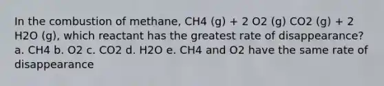 In the combustion of methane, CH4 (g) + 2 O2 (g) CO2 (g) + 2 H2O (g), which reactant has the greatest rate of disappearance? a. CH4 b. O2 c. CO2 d. H2O e. CH4 and O2 have the same rate of disappearance