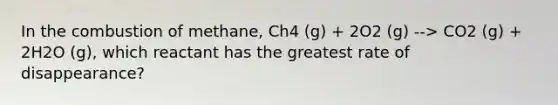 In the combustion of methane, Ch4 (g) + 2O2 (g) --> CO2 (g) + 2H2O (g), which reactant has the greatest rate of disappearance?