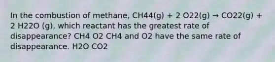 In the combustion of methane, CH44(g) + 2 O22(g) → CO22(g) + 2 H22O (g), which reactant has the greatest rate of disappearance? CH4 O2 CH4 and O2 have the same rate of disappearance. H2O CO2