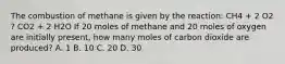 The combustion of methane is given by the reaction: CH4 + 2 O2 ? CO2 + 2 H2O If 20 moles of methane and 20 moles of oxygen are initially present, how many moles of carbon dioxide are produced? A. 1 B. 10 C. 20 D. 30