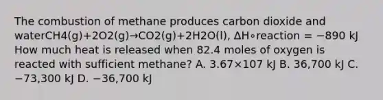 The combustion of methane produces carbon dioxide and waterCH4(g)+2O2(g)→CO2(g)+2H2O(l), ΔH∘reaction = −890 kJ How much heat is released when 82.4 moles of oxygen is reacted with sufficient methane? A. 3.67×107 kJ B. 36,700 kJ C. −73,300 kJ D. −36,700 kJ